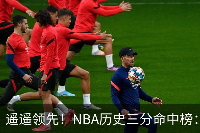 遥遥领先！NBA历史三分命中榜：库里4259球第1&唯一4000+ 哈登第2